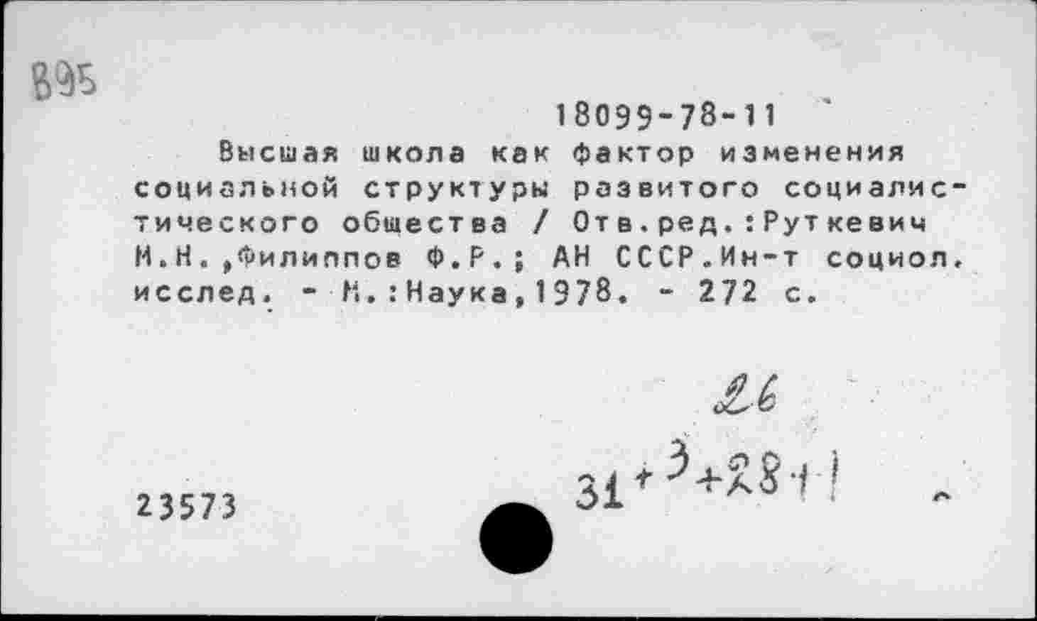 ﻿
18059-73-П '
Высшая школа как фактор изменения социальной структуры развитого социалистического общества / От в.ред.:Руткевич И.Н.»Филиппов Ф.Р.; АН СССР.Ин-т социол. исслед. - Н.:Наука,1978. - 272 с.
23573